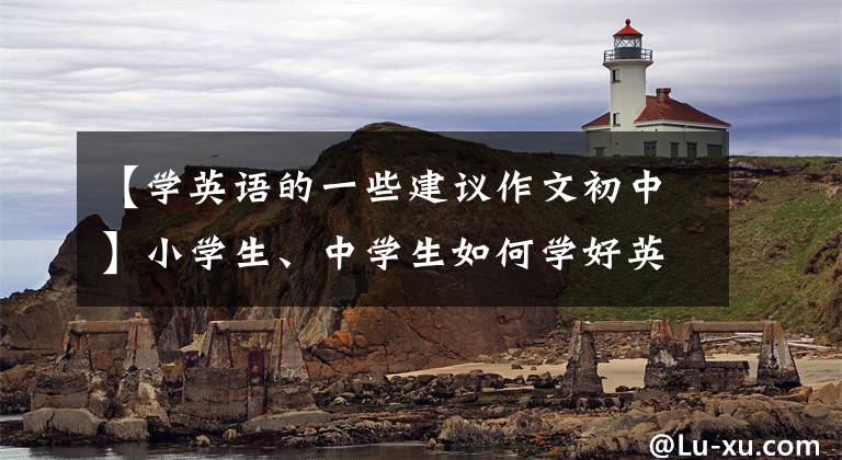 【学英语的一些建议作文初中】小学生、中学生如何学好英语——来自工作十年的老译员的建议