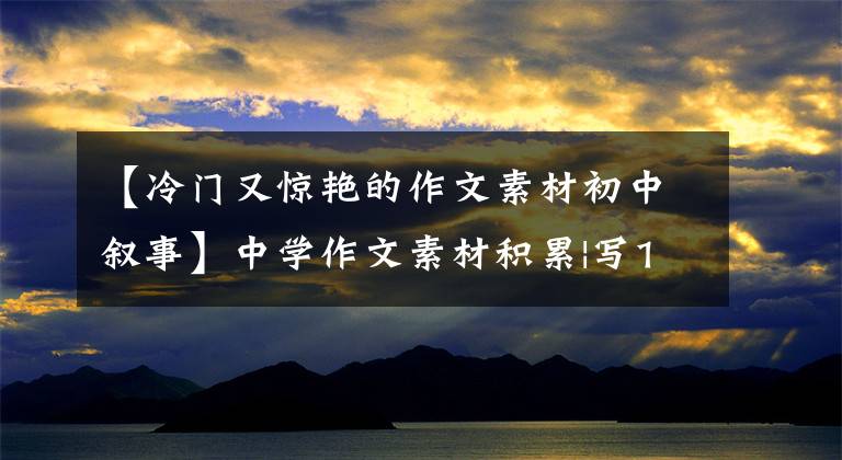 【冷门又惊艳的作文素材初中叙事】中学作文素材积累|写18个万能宝藏文章、作文，让很多人吃惊！