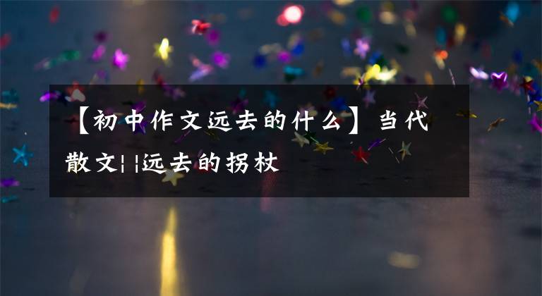 【初中作文远去的什么】当代散文| |远去的拐杖