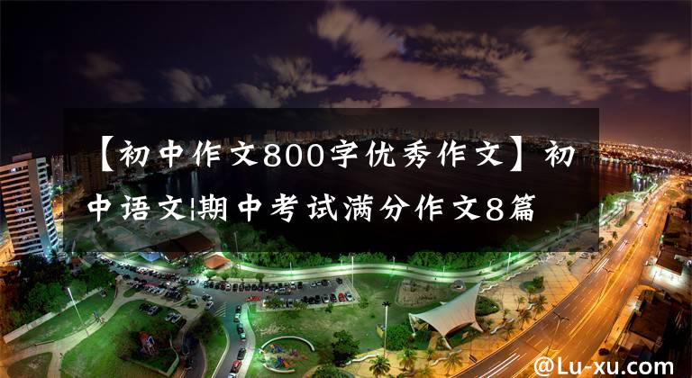 【初中作文800字优秀作文】初中语文|期中考试满分作文8篇,帮助孩子在考试中获得高分