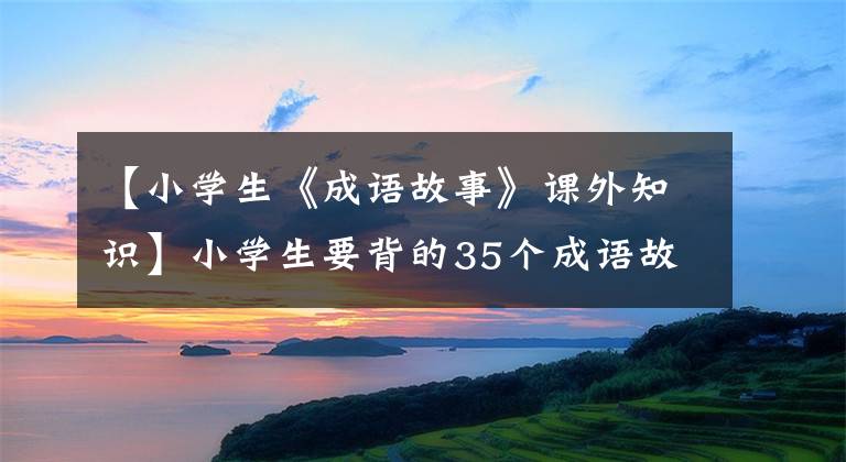 【小学生《成语故事》课外知识】小学生要背的35个成语故事和100个国学常识、语言作文的必备素材。