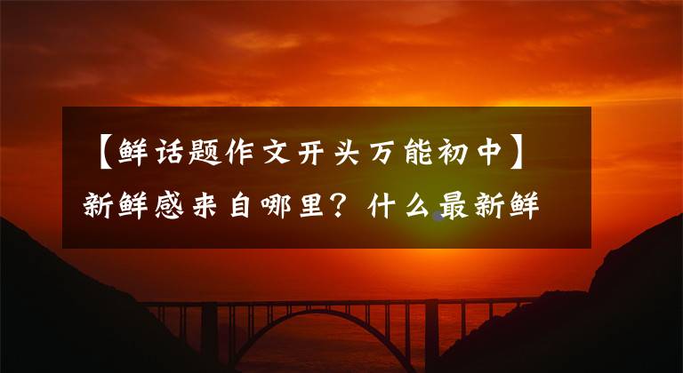 【鲜话题作文开头万能初中】新鲜感来自哪里?什么最新鲜?