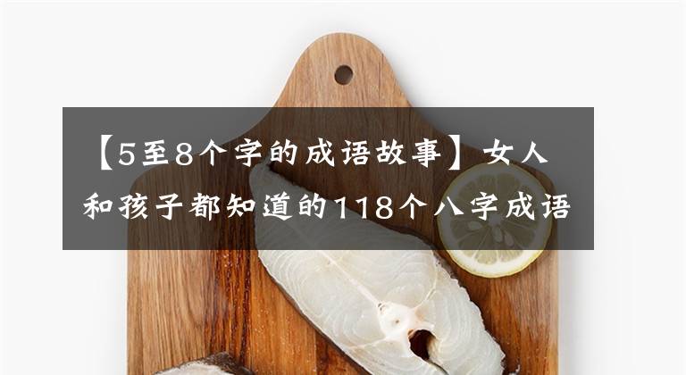 【5至8个字的成语故事】女人和孩子都知道的118个八字成语向我们的孩子解释说:不要忘记国学典故。
