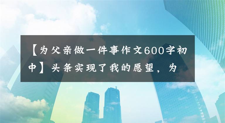 【为父亲做一件事作文600字初中】头条实现了我的愿望,为父母做了最有意义的事