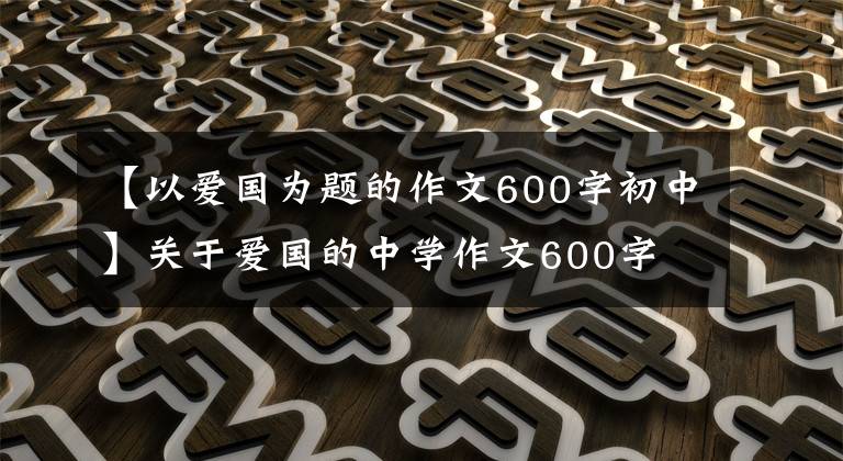 【以爱国为题的作文600字初中】关于爱国的中学作文600字
