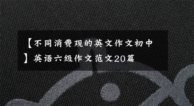 【不同消费观的英文作文初中】英语六级作文范文20篇