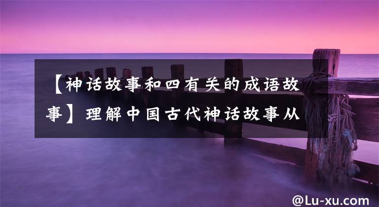 【神话故事和四有关的成语故事】理解中国古代神话故事从这10个成语典故开始