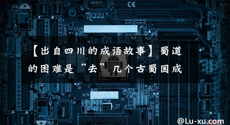 【出自四川的成语故事】蜀道的困难是“去”几个古蜀国成语