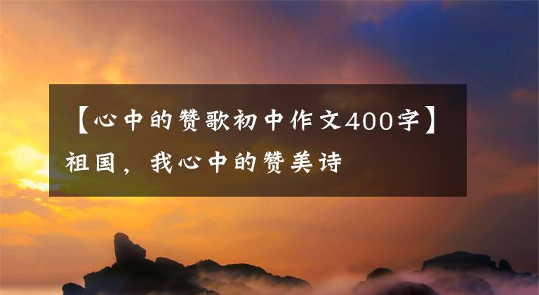 【心中的赞歌初中作文400字】祖国，我心中的赞美诗