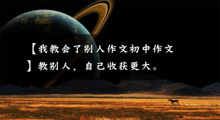 【我教会了别人作文初中作文】教别人,自己收获更大。