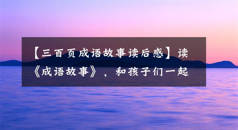 【三百页成语故事读后感】读《成语故事》,和孩子们一起读智慧和文化