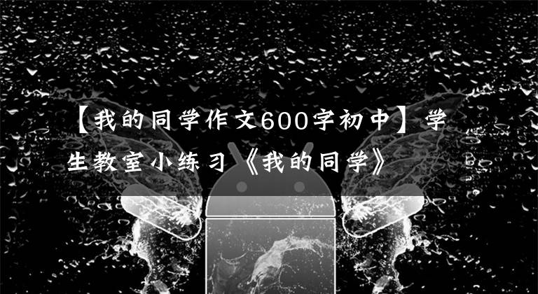 【我的同学作文600字初中】学生教室小练习《我的同学》