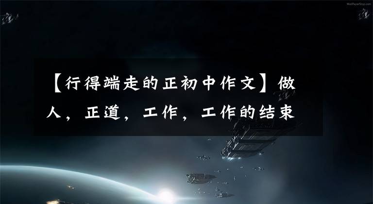 【行得端走的正初中作文】做人,正道,工作,工作的结束