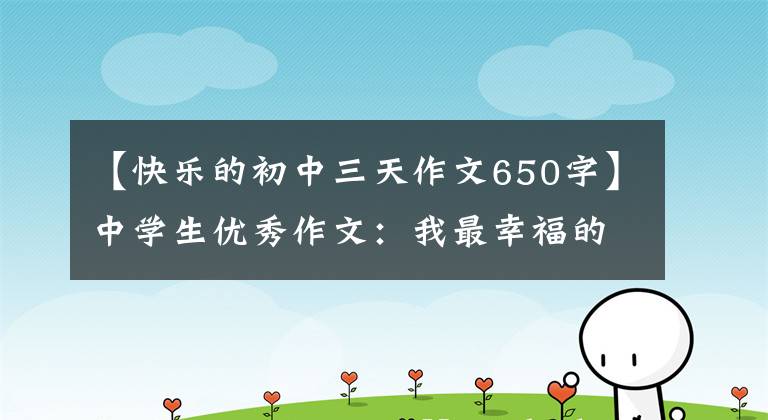 【快乐的初中三天作文650字】中学生优秀作文：我最幸福的一天(选择3篇)
