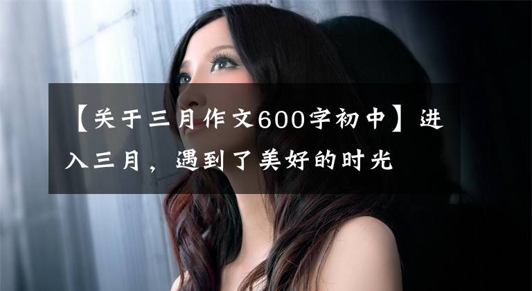【关于三月作文600字初中】进入三月，遇到了美好的时光