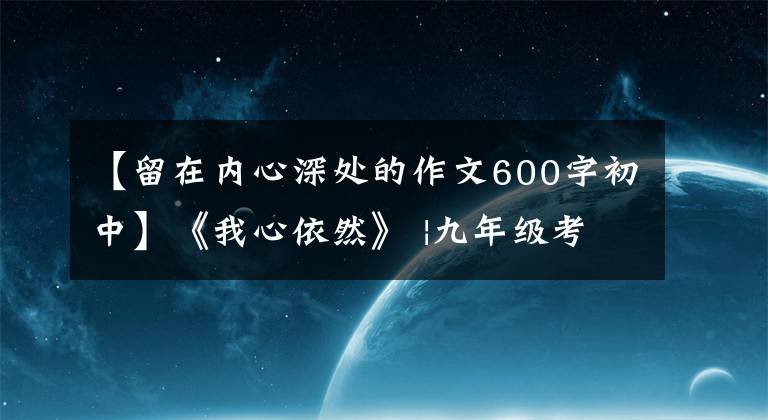 【留在内心深处的作文600字初中】《我心依然》 |九年级考试优秀作文鉴赏