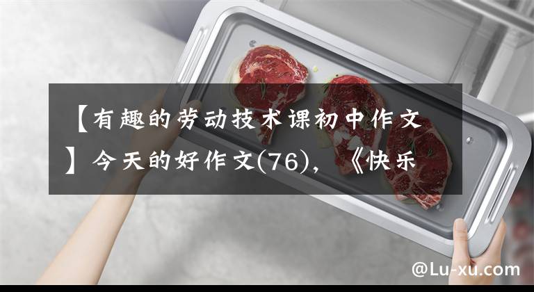 【有趣的劳动技术课初中作文】今天的好作文(76),《快乐劳动 成长体验——记劳动教育研学之旅》