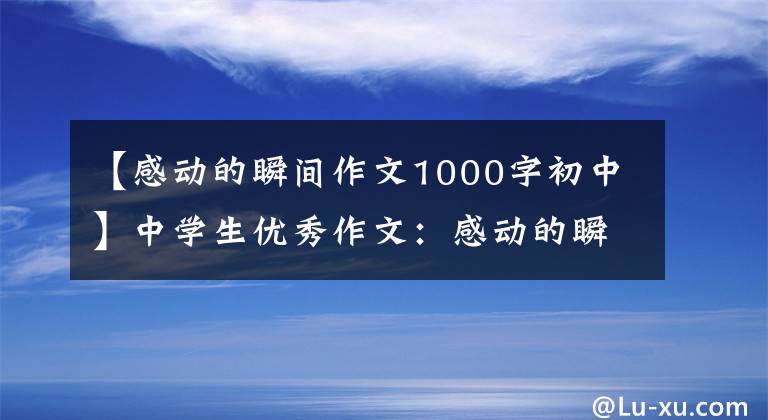【感动的瞬间作文1000字初中】中学生优秀作文:感动的瞬间