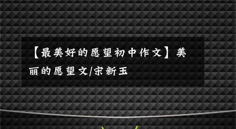 【最美好的愿望初中作文】美丽的愿望文/宋新玉
