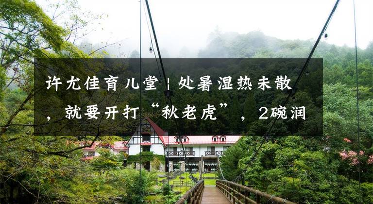 许尤佳育儿堂 | 处暑湿热未散，就要开打“秋老虎”，2碗润燥甜汤给孩子顺利渡秋