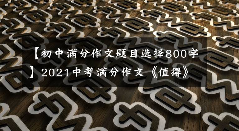 【初中满分作文题目选择800字】2021中考满分作文《值得》