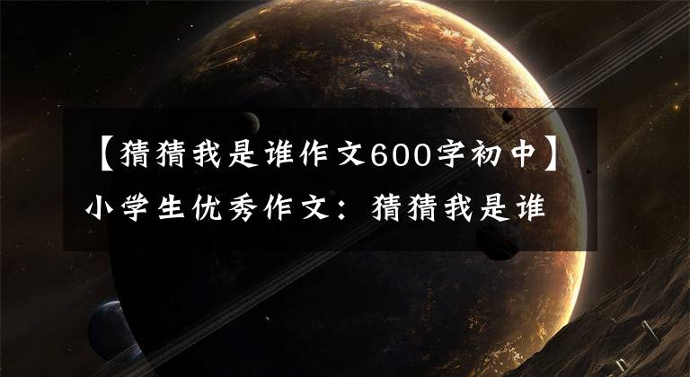 【猜猜我是谁作文600字初中】小学生优秀作文:猜猜我是谁。