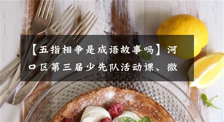 【五指相争是成语故事吗】河口区第三届少先队活动课、微球队课展示比赛初赛圆满落幕。