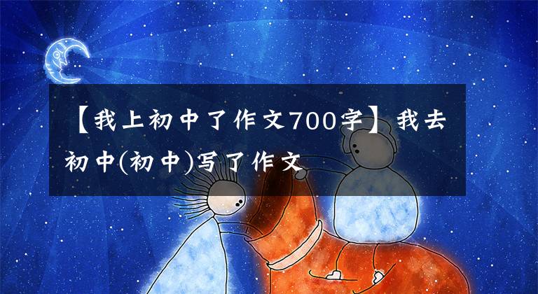 【我上初中了作文700字】我去初中(初中)写了作文