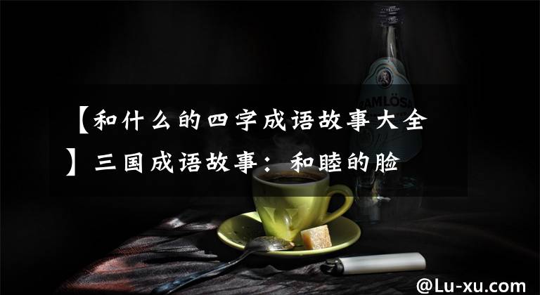 【和什么的四字成语故事大全】三国成语故事:和睦的脸