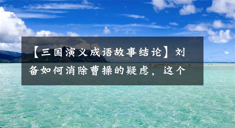 【三国演义成语故事结论】刘备如何消除曹操的疑虑，这个成语故事说明了真相