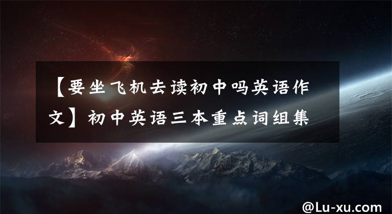 【要坐飞机去读初中吗英语作文】初中英语三本重点词组集子，你都掌握了吗？
