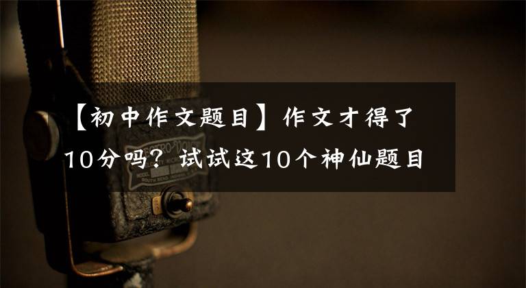 【初中作文题目】作文才得了10分吗？试试这10个神仙题目，可以说是作文题目界的“王炸”