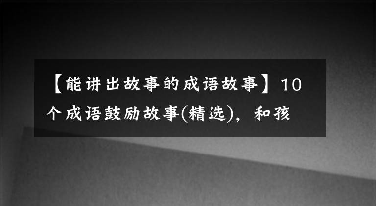 【能讲出故事的成语故事】10个成语鼓励故事(精选),和孩子说话,赋予智慧,鼓励奋发向上