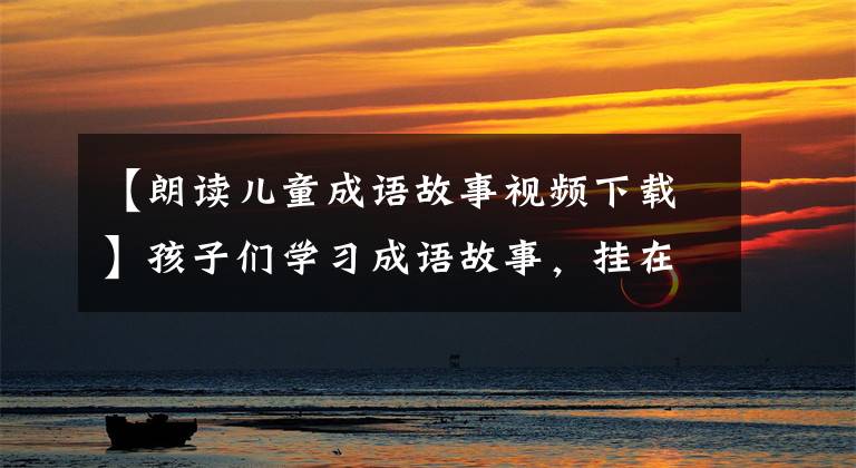 【朗读儿童成语故事视频下载】孩子们学习成语故事,挂在梁上,孩子鼓励童话故事