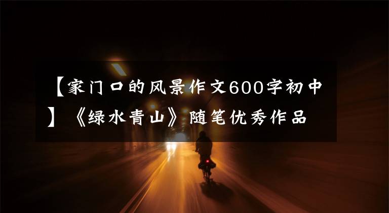 【家门口的风景作文600字初中】《绿水青山》随笔优秀作品(51)|家门口变化