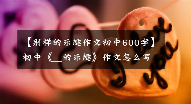 【别样的乐趣作文初中600字】初中《__的乐趣》作文怎么写?你看语文老师给你写了一篇满分范文