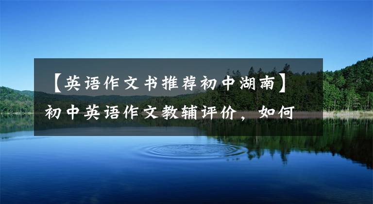 【英语作文书推荐初中湖南】初中英语作文教辅评价,如何选择一本适合自己的作文书?