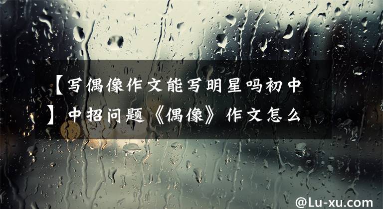 【写偶像作文能写明星吗初中】中招问题《偶像》作文怎么写?你看语文老师给你写了一篇范文