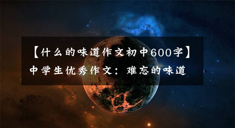 【什么的味道作文初中600字】中学生优秀作文:难忘的味道