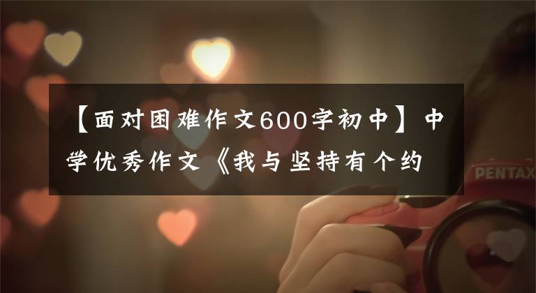 【面对困难作文600字初中】中学优秀作文《我与坚持有个约定》遇到困难不放弃,含着微笑迎接风雨