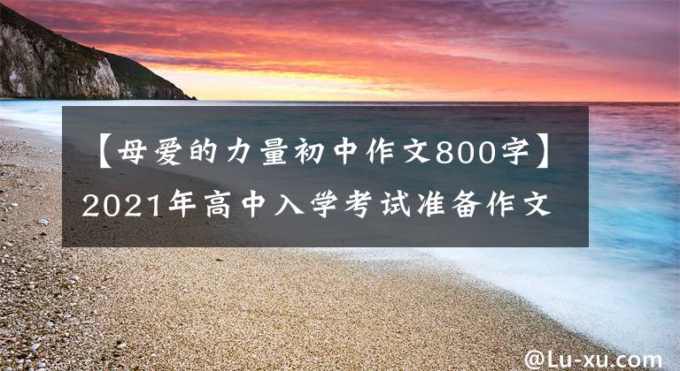 【母爱的力量初中作文800字】2021年高中入学考试准备作文:10篇“母爱”主题作文,正史恳切,可供参考。