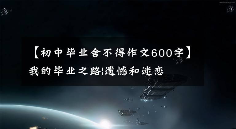 【初中毕业舍不得作文600字】我的毕业之路|遗憾和迷恋