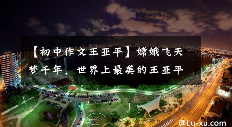 【初中作文王亚平】嫦娥飞天梦千年，世界上最美的王亚平，优秀的作文鉴赏《我的偶像》