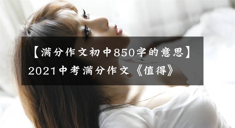 【满分作文初中850字的意思】2021中考满分作文《值得》