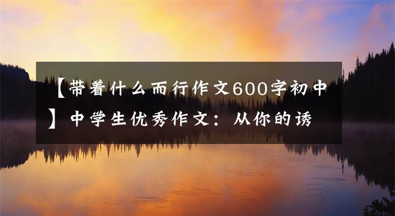 【带着什么而行作文600字初中】中学生优秀作文：从你的诱惑出发。
