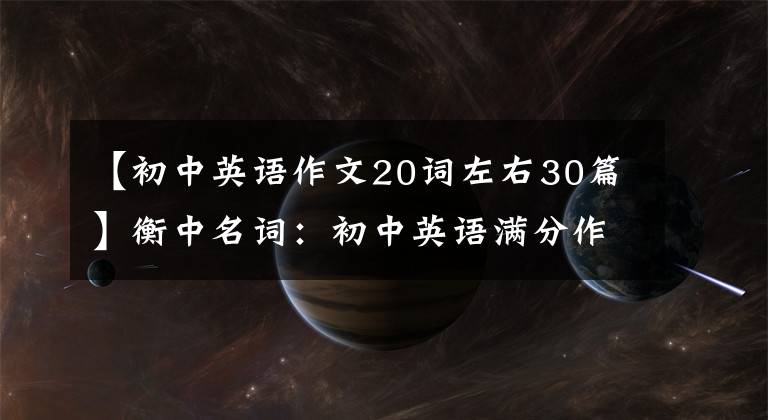 【初中英语作文20词左右30篇】衡中名词：初中英语满分作文30篇，包括所有话题，建议中学生印刷。