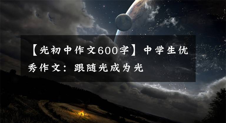 【光初中作文600字】中学生优秀作文:跟随光成为光