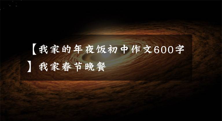 【我家的年夜饭初中作文600字】我家春节晚餐