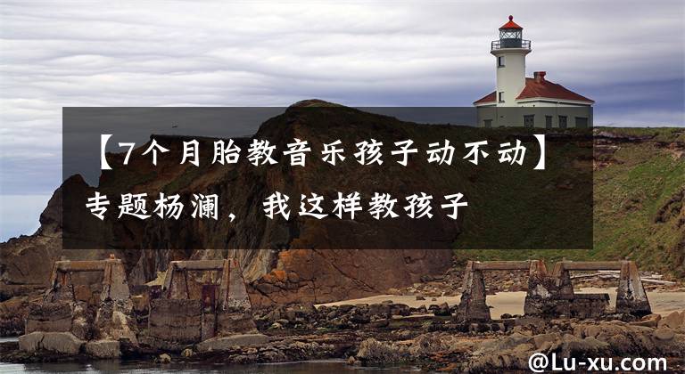 【7个月胎教音乐孩子动不动】专题杨澜,我这样教孩子