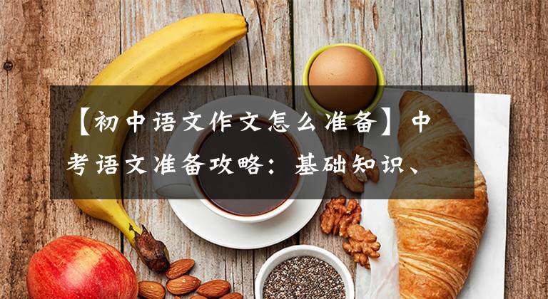 【初中语文作文怎么准备】中考语文准备攻略:基础知识、古代文学、现代文学阅读、作文写作。